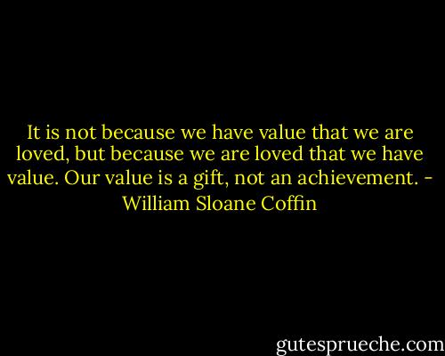It is not because we have value that we are loved, but because we are loved that we have value. Our value is a gift, not an achievement. - William Sloane Coffin