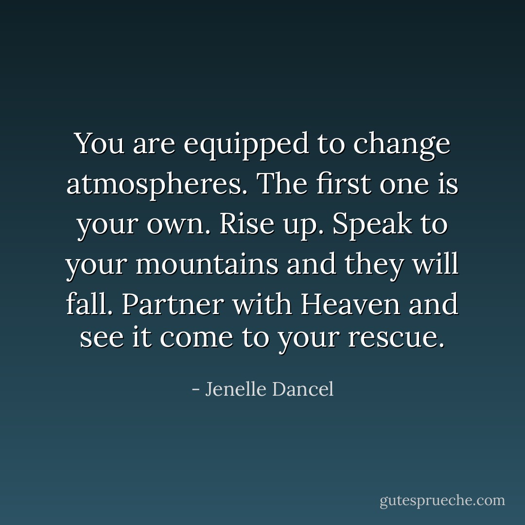 You are equipped to change atmospheres. The first one is your own. Rise up. Speak to your mountains and they will fall. Partner with Heaven and see it come to your rescue. - Jenelle Dancel