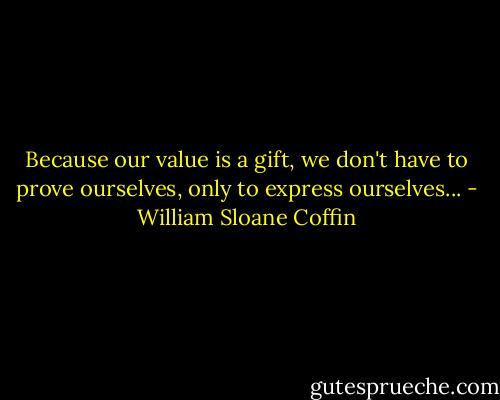 Because our value is a gift, we don't have to prove ourselves, only to express ourselves... - William Sloane Coffin