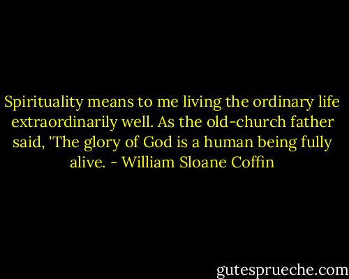 Spirituality means to me living the ordinary life extraordinarily well. As the old-church father said, 'The glory of God is a human being fully alive. - William Sloane Coffin