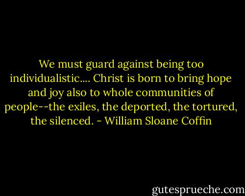 We must guard against being too individualistic.... Christ is born to bring hope and joy also to whole communities of people--the exiles, the deported, the tortured, the silenced. - William Sloane Coffin