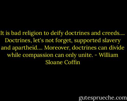 It is bad religion to deify doctrines and creeds.... Doctrines, let's not forget, supported slavery and apartheid.... Moreover, doctrines can divide while compassion can only unite. - William Sloane Coffin