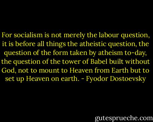 For socialism is not merely the labour question, it is before all things the atheistic question, the question of the form taken by atheism to-day, the question of the tower of Babel built without God, not to mount to Heaven from Earth but to set up Heaven on earth. - Fyodor Dostoevsky