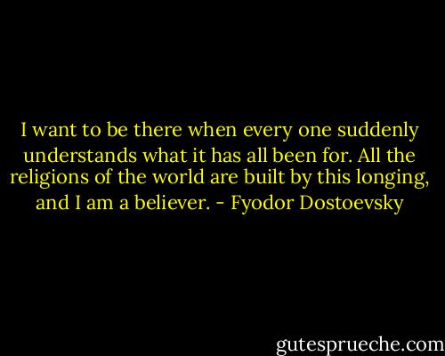 I want to be there when every one suddenly understands what it has all been for. All the religions of the world are built by this longing, and I am a believer. - Fyodor Dostoevsky