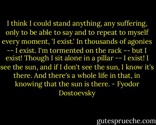 I think I could stand anything, any suffering, only to be able to say and to repeat to myself every moment, 'I exist.' In thousands of agonies -- I exist. I'm tormented on the rack -- but I exist! Though I sit alone in a pillar -- I exist! I see the sun, and if I don't see the sun, I know it's there. And there's a whole life in that, in knowing that the sun is there. - Fyodor Dostoevsky