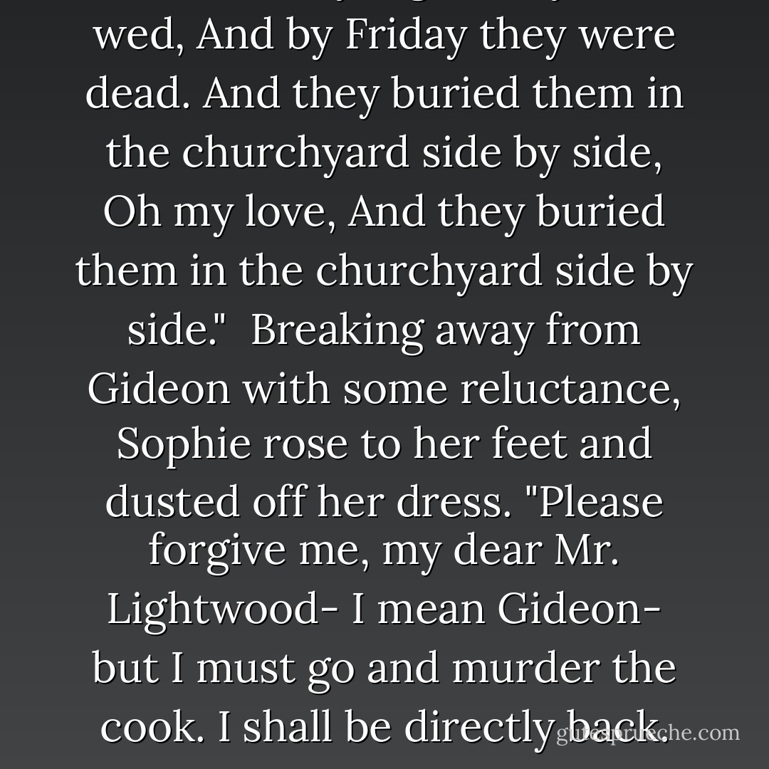 On a Tuesday night they were wed,<br />And by Friday they were dead.<br />And they buried them in the churchyard side by side,<br />Oh my love,<br />And they buried them in the churchyard side by side."<br /><br />Breaking away from Gideon with some reluctance, Sophie rose to her feet and dusted off her dress. "Please forgive me, my dear Mr. Lightwood- I mean Gideon- but I must go and murder the cook. I shall be directly back. - Cassandra Clare