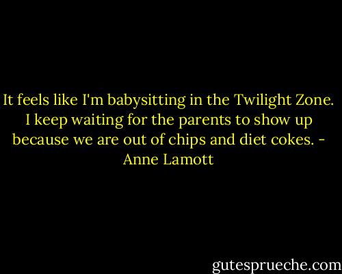 It feels like I'm babysitting in the Twilight Zone. I keep waiting for the parents to show up because we are out of chips and diet cokes. - Anne Lamott