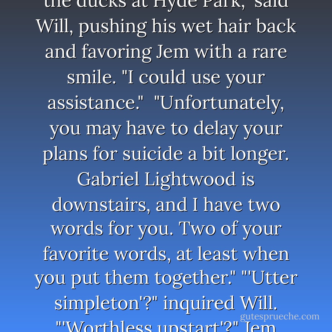 I was just thinking of bundling up Cecily and feeding her to the ducks at Hyde Park," said Will, pushing his wet hair back and favoring Jem with a rare smile. "I could use your assistance." <br />"Unfortunately, you may have to delay your plans for suicide a bit longer. Gabriel Lightwood is downstairs, and I have two words for you. Two of your favorite words, at least when you put them together."<br />"'Utter simpleton'?" inquired Will. "'Worthless upstart'?"<br />Jem grinned. "'Demon pox,'" he said. - Cassandra Clare