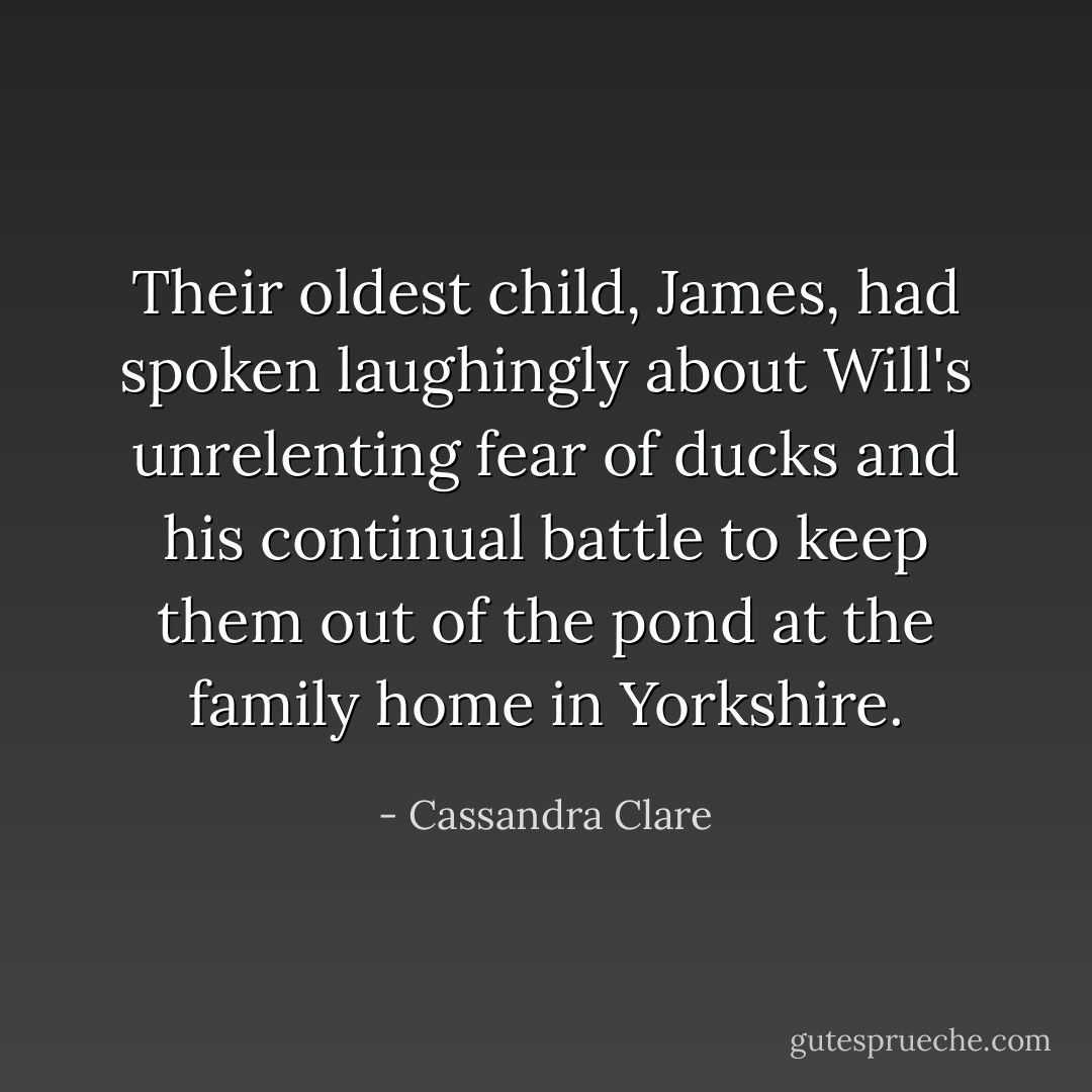 Their oldest child, James, had spoken laughingly about Will's unrelenting fear of ducks and his continual battle to keep them out of the pond at the family home in Yorkshire. - Cassandra Clare