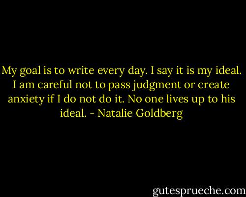 My goal is to write every day. I say it is my ideal. I am careful not to pass judgment or create anxiety if I do not do it. No one lives up to his ideal. - Natalie Goldberg