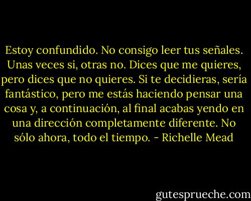 Estoy confundido. No consigo leer tus señales. Unas veces si, otras no. Dices que me quieres, pero dices que no quieres. Si te decidieras, sería fantástico, pero me estás haciendo pensar una cosa y, a continuación, al final acabas yendo en una dirección completamente diferente. No sólo ahora, todo el tiempo. - Richelle Mead