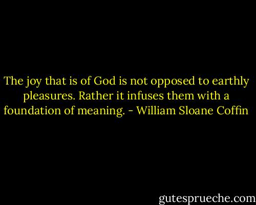 The joy that is of God is not opposed to earthly pleasures. Rather it infuses them with a foundation of meaning. - William Sloane Coffin