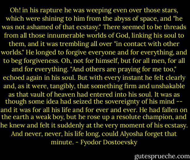 Oh! in his rapture he was weeping even over those stars, which were shining to him from the abyss of space, and "he was not ashamed of that ecstasy." There seemed to be threads from all those innumerable worlds of God, linking his soul to them, and it was trembling all over "in contact with other worlds." He longed to forgive everyone and for everything, and to beg forgiveness. Oh, not for himself, but for all men, for all and for everything. "And others are praying for me too," echoed again in his soul. But with every instant he felt clearly and, as it were, tangibly, that something firm and unshakable as that vault of heaven had entered into his soul. It was as though some idea had seized the sovereignty of his mind -- and it was for all his life and for ever and ever. He had fallen on the earth a weak boy, but he rose up a resolute champion, and he knew and felt it suddenly at the very moment of his ecstasy. And never, never, his life long, could Alyosha forget that minute. - Fyodor Dostoevsky