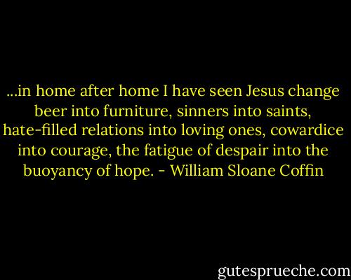 ...in home after home I have seen Jesus change beer into furniture, sinners into saints, hate-filled relations into loving ones, cowardice into courage, the fatigue of despair into the buoyancy of hope. - William Sloane Coffin