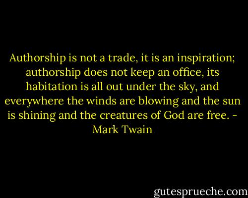 Authorship is not a trade, it is an inspiration; authorship does not keep an office, its habitation is all out under the sky, and everywhere the winds are blowing and the sun is shining and the creatures of God are free. - Mark Twain