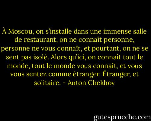 À Moscou, on s’installe dans une immense salle de restaurant, on ne connaît personne, personne ne vous connaît, et pourtant, on ne se sent pas isolé. Alors qu’ici, on connaît tout le monde, tout le monde vous connaît, et vous vous sentez comme étranger. Étranger, et solitaire. - Anton Chekhov
