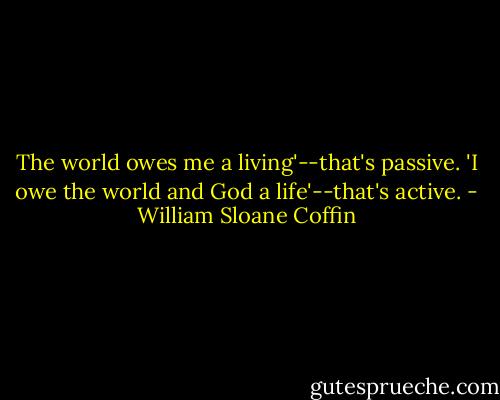 The world owes me a living'--that's passive. 'I owe the world and God a life'--that's active. - William Sloane Coffin
