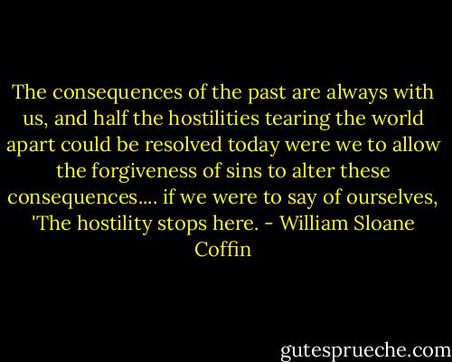 The consequences of the past are always with us, and half the hostilities tearing the world apart could be resolved today were we to allow the forgiveness of sins to alter these consequences.... if we were to say of ourselves, 'The hostility stops here. - William Sloane Coffin
