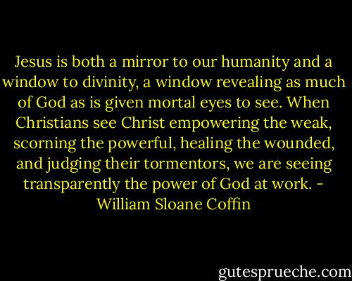 Jesus is both a mirror to our humanity and a window to divinity, a window revealing as much of God as is given mortal eyes to see. When Christians see Christ empowering the weak, scorning the powerful, healing the wounded, and judging their tormentors, we are seeing transparently the power of God at work. - William Sloane Coffin