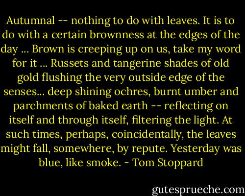 Autumnal -- nothing to do with leaves. It is to do with a certain brownness at the edges of the day ... Brown is creeping up on us, take my word for it ... Russets and tangerine shades of old gold flushing the very outside edge of the senses... deep shining ochres, burnt umber and parchments of baked earth -- reflecting on itself and through itself, filtering the light. At such times, perhaps, coincidentally, the leaves might fall, somewhere, by repute. Yesterday was blue, like smoke. - Tom Stoppard