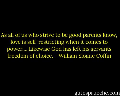 As all of us who strive to be good parents know, love is self-restricting when it comes to power.... Likewise God has left his servants freedom of choice. - William Sloane Coffin