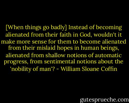 [When things go badly] Instead of becoming alienated from their faith in God, wouldn't it make more sense for them to become alienated from their mislaid hopes in human beings, alienated from shallow notions of automatic progress, from sentimental notions about the 'nobility of man'? - William Sloane Coffin