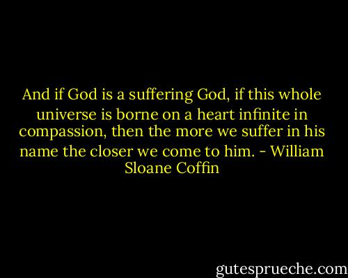 And if God is a suffering God, if this whole universe is borne on a heart infinite in compassion, then the more we suffer in his name the closer we come to him. - William Sloane Coffin