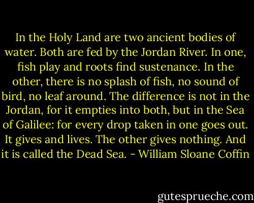 In the Holy Land are two ancient bodies of water. Both are fed by the Jordan River. In one, fish play and roots find sustenance. In the other, there is no splash of fish, no sound of bird, no leaf around. The difference is not in the Jordan, for it empties into both, but in the Sea of Galilee: for every drop taken in one goes out. It gives and lives. The other gives nothing. And it is called the Dead Sea. - William Sloane Coffin