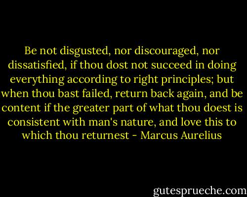 Be not disgusted, nor discouraged, nor dissatisfied, if thou dost not succeed in doing everything according to right principles; but when thou bast failed, return back again, and be content if the greater part of what thou doest is consistent with man's nature, and love this to which thou returnest - Marcus Aurelius