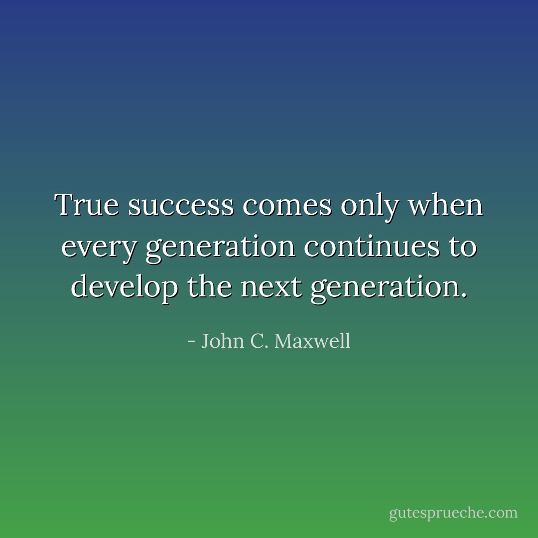 True success comes only when every generation continues to develop the next generation. - John C. Maxwell