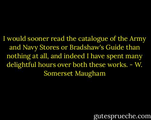 I would sooner read the catalogue of the Army and Navy Stores or Bradshaw's Guide than nothing at all, and indeed I have spent many delightful hours over both these works. - W. Somerset Maugham