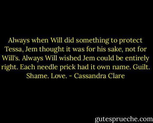 Always when Will did something to protect Tessa, Jem thought it was for his sake, not for Will's. Always Will wished Jem could be entirely right. Each needle prick had it own name. Guilt. Shame. Love. - Cassandra Clare