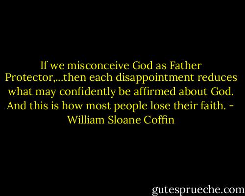 If we misconceive God as Father Protector,...then each disappointment reduces what may confidently be affirmed about God. And this is how most people lose their faith. - William Sloane Coffin