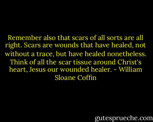 Remember also that scars of all sorts are all right. Scars are wounds that have healed, not without a trace, but have healed nonetheless. Think of all the scar tissue around Christ's heart, Jesus our wounded healer. - William Sloane Coffin