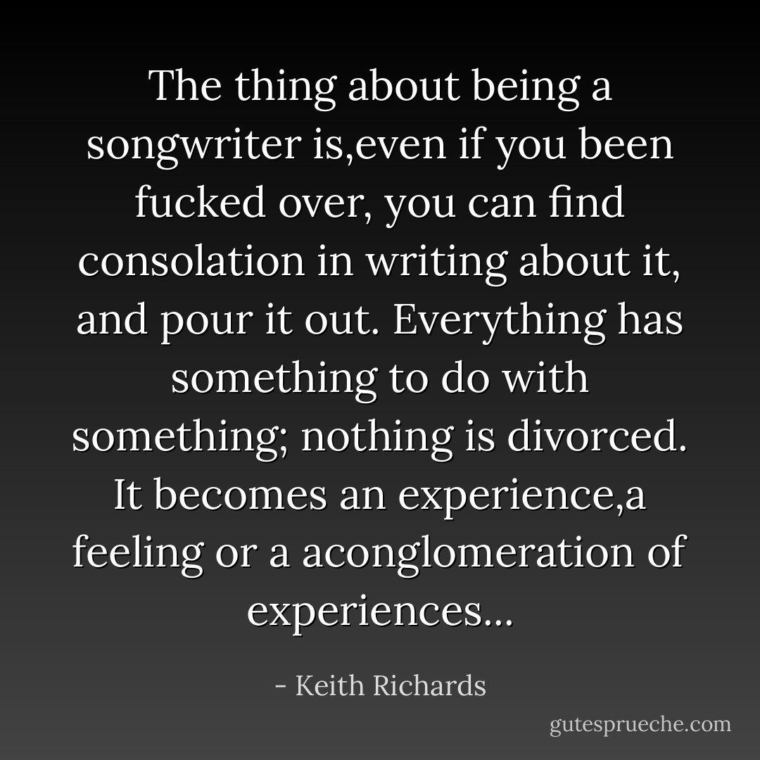 The thing about being a songwriter is,even if you been fucked over, you can find consolation in writing about it, and pour it out. Everything has something to do with something; nothing is divorced. It becomes an experience,a feeling or a aconglomeration of experiences... - Keith Richards