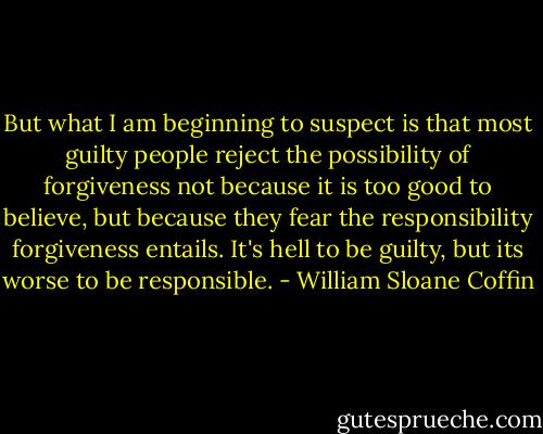 But what I am beginning to suspect is that most guilty people reject the possibility of forgiveness not because it is too good to believe, but because they fear the responsibility forgiveness entails. It's hell to be guilty, but its worse to be responsible. - William Sloane Coffin