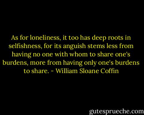 As for loneliness, it too has deep roots in selfishness, for its anguish stems less from having no one with whom to share one's burdens, more from having only one's burdens to share. - William Sloane Coffin