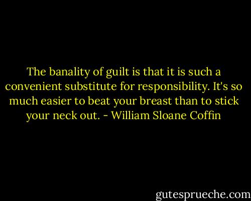 The banality of guilt is that it is such a convenient substitute for responsibility. It's so much easier to beat your breast than to stick your neck out. - William Sloane Coffin