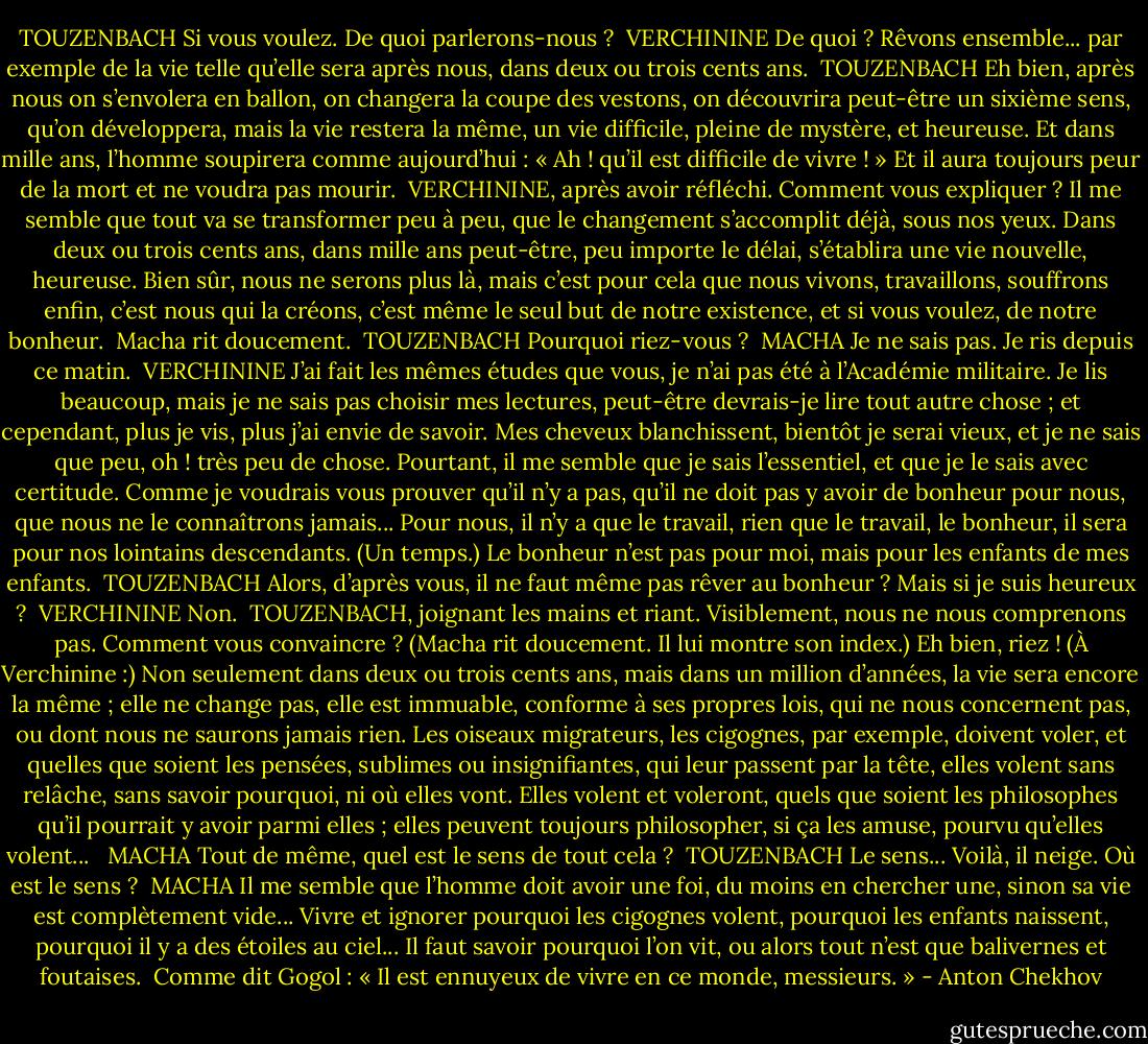 TOUZENBACH<br />Si vous voulez. De quoi parlerons-nous ?<br /><br />VERCHININE<br />De quoi ? Rêvons ensemble... par exemple de la vie telle qu’elle sera après nous, dans deux ou trois cents ans.<br /><br />TOUZENBACH<br />Eh bien, après nous on s’envolera en ballon, on changera la coupe des vestons, on découvrira peut-être un sixième sens, qu’on développera, mais la vie restera la même, un vie difficile, pleine de mystère, et heureuse. Et dans mille ans, l’homme soupirera comme aujourd’hui : « Ah ! qu’il est difficile de vivre ! » Et il aura toujours peur de la mort et ne voudra pas mourir.<br /><br />VERCHININE, après avoir réfléchi.<br />Comment vous expliquer ? Il me semble que tout va se transformer peu à peu, que le changement s’accomplit déjà, sous nos yeux. Dans deux ou trois cents ans, dans mille ans peut-être, peu importe le délai, s’établira une vie nouvelle, heureuse. Bien sûr, nous ne serons plus là, mais c’est pour cela que nous vivons, travaillons, souffrons enfin, c’est nous qui la créons, c’est même le seul but de notre existence, et si vous voulez, de notre bonheur.<br /><br />Macha rit doucement.<br /><br />TOUZENBACH<br />Pourquoi riez-vous ?<br /><br />MACHA<br />Je ne sais pas. Je ris depuis ce matin.<br /><br />VERCHININE<br />J’ai fait les mêmes études que vous, je n’ai pas été à l’Académie militaire. Je lis beaucoup, mais je ne sais pas choisir mes lectures, peut-être devrais-je lire tout autre chose ; et cependant, plus je vis, plus j’ai envie de savoir. Mes cheveux blanchissent, bientôt je serai vieux, et je ne sais que peu, oh ! très peu de chose. Pourtant, il me semble que je sais l’essentiel, et que je le sais avec certitude. Comme je voudrais vous prouver qu’il n’y a pas, qu’il ne doit pas y avoir de bonheur pour nous, que nous ne le connaîtrons jamais... Pour nous, il n’y a que le travail, rien que le travail, le bonheur, il sera pour nos lointains descendants. (Un temps.) Le bonheur n’est pas pour moi, mais pour les enfants de mes enfants.<br /><br />TOUZENBACH<br />Alors, d’après vous, il ne faut même pas rêver au bonheur ? Mais si je suis heureux ?<br /><br />VERCHININE<br />Non.<br /><br />TOUZENBACH, joignant les mains et riant.<br />Visiblement, nous ne nous comprenons pas. Comment vous convaincre ? (Macha rit doucement. Il lui montre son index.) Eh bien, riez ! (À Verchinine :) Non seulement dans deux ou trois cents ans, mais dans un million d’années, la vie sera encore la même ; elle ne change pas, elle est immuable, conforme à ses propres lois, qui ne nous concernent pas, ou dont nous ne saurons jamais rien. Les oiseaux migrateurs, les cigognes, par exemple, doivent voler, et quelles que soient les pensées, sublimes ou insignifiantes, qui leur passent par la tête, elles volent sans relâche, sans savoir pourquoi, ni où elles vont. Elles volent et voleront, quels que soient les philosophes qu’il pourrait y avoir parmi elles ; elles peuvent toujours philosopher, si ça les amuse, pourvu qu’elles volent... <br /><br />MACHA<br />Tout de même, quel est le sens de tout cela ?<br /><br />TOUZENBACH<br />Le sens... Voilà, il neige. Où est le sens ?<br /><br />MACHA<br />Il me semble que l’homme doit avoir une foi, du moins en chercher une, sinon sa vie est complètement vide... Vivre et ignorer pourquoi les cigognes volent, pourquoi les enfants naissent, pourquoi il y a des étoiles au ciel... Il faut savoir pourquoi l’on vit, ou alors tout n’est que balivernes et foutaises. <br />Comme dit Gogol : « Il est ennuyeux de vivre en ce monde, messieurs. » - Anton Chekhov