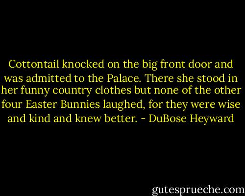 Cottontail knocked on the big front door and was admitted to the Palace. There she stood in her funny country clothes but none of the other four Easter Bunnies laughed, for they were wise and kind and knew better. - DuBose Heyward