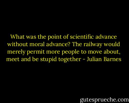 What was the point of scientific advance without moral advance? The railway would merely permit more people to move about, meet and be stupid together - Julian Barnes