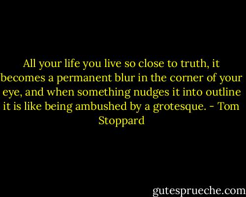 All your life you live so close to truth, it becomes a permanent blur in the corner of your eye, and when something nudges it into outline it is like being ambushed by a grotesque. - Tom Stoppard