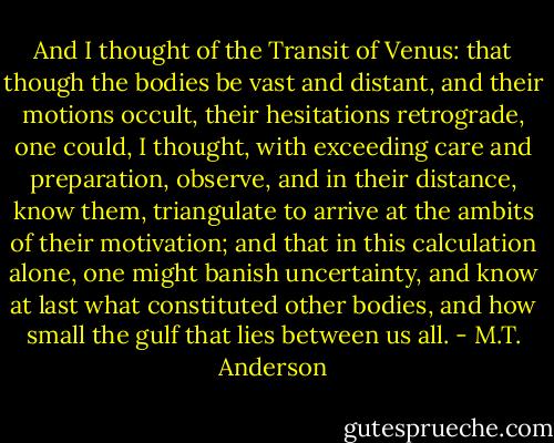 And I thought of the Transit of Venus: that though the bodies be vast and distant, and their motions occult, their hesitations retrograde, one could, I thought, with exceeding care and preparation, observe, and in their distance, know them, triangulate to arrive at the ambits of their motivation; and that in this calculation alone, one might banish uncertainty, and know at last what constituted other bodies, and how small the gulf that lies between us all. - M.T. Anderson