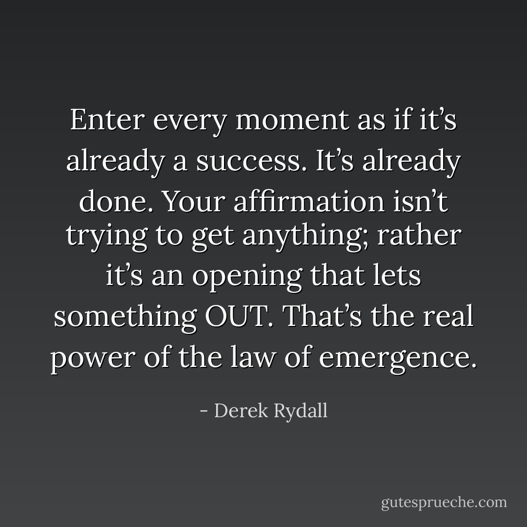 Enter every moment as if it’s already a success. It’s already done. Your affirmation isn’t trying to get anything; rather it’s an opening that lets something OUT. That’s the real power of the law of emergence. - Derek Rydall