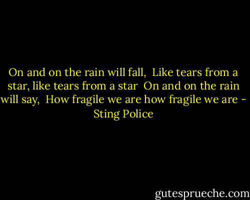 On and on the rain will fall,<br /> Like tears from a star, like tears from a star<br /> On and on the rain will say,<br /> How fragile we are how fragile we are - Sting Police