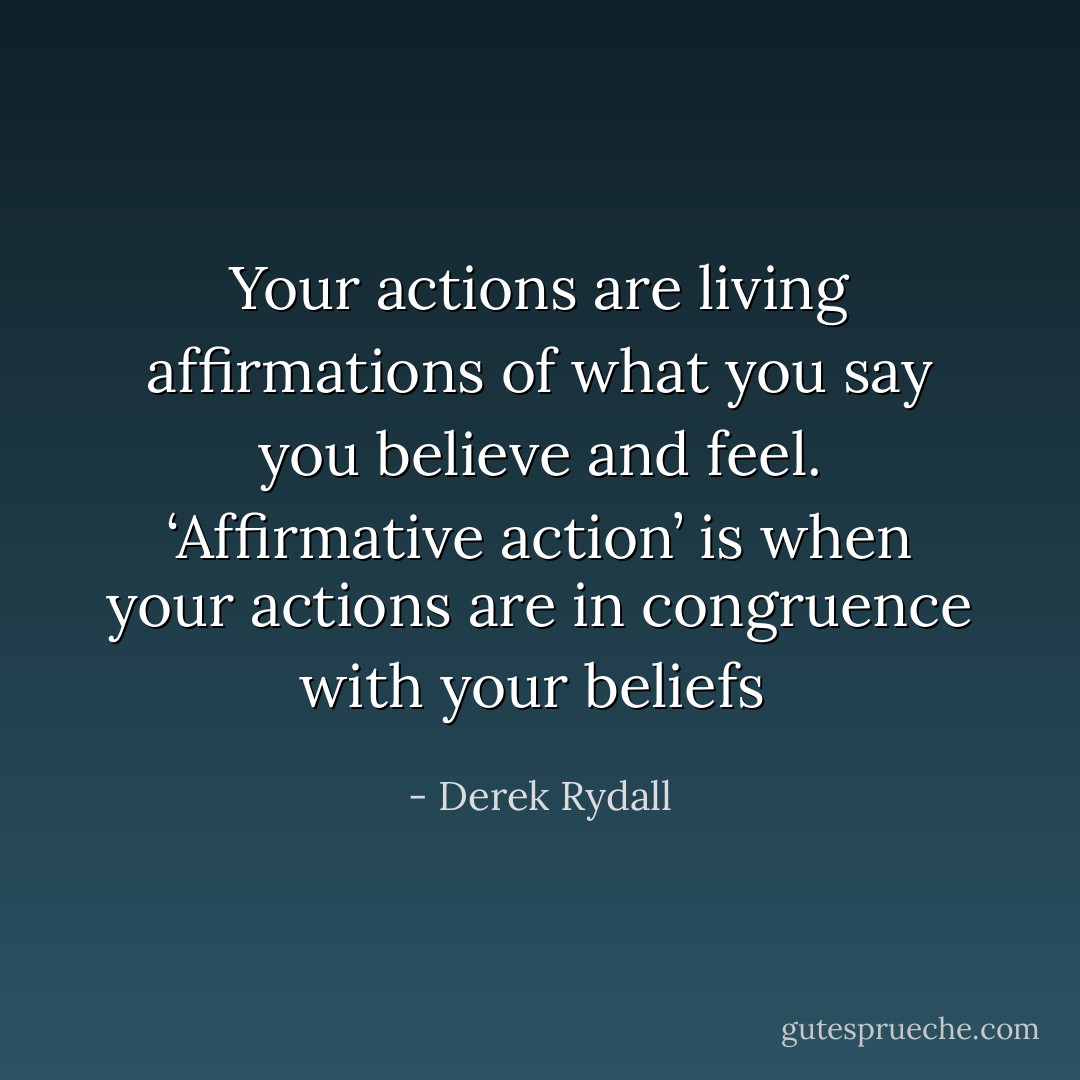 Your actions are living affirmations of what you say you believe and feel. ‘Affirmative action’ is when your actions are in congruence with your beliefs  - Derek Rydall