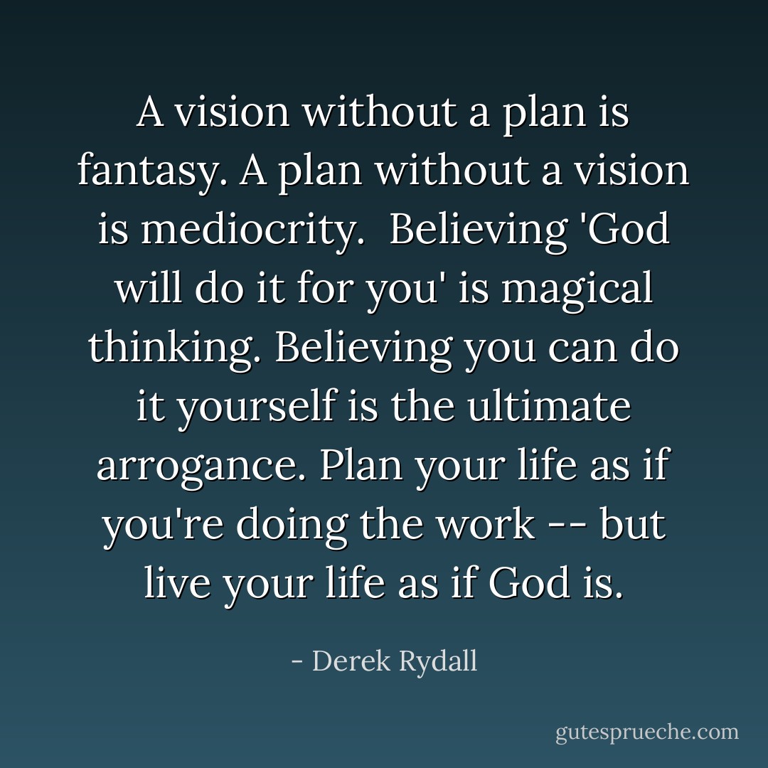 A vision without a plan is fantasy. A plan without a vision is mediocrity.  Believing 'God will do it for you' is magical thinking. Believing you can do it yourself is the ultimate arrogance. Plan your life as if you're doing the work -- but live your life as if God is. - Derek Rydall