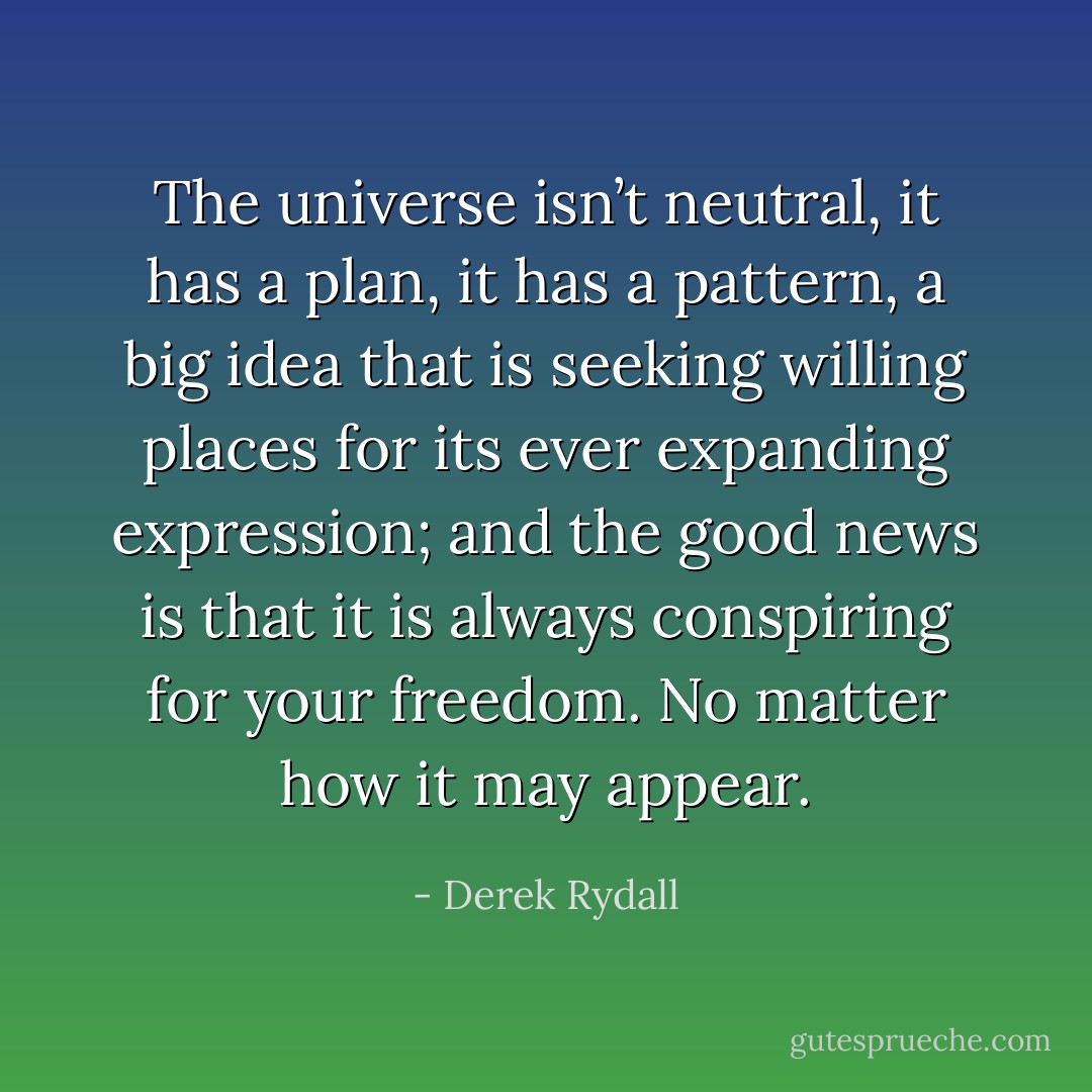 The universe isn’t neutral, it has a plan, it has a pattern, a big idea that is seeking willing places for its ever expanding expression; and the good news is that it is always conspiring for your freedom. No matter how it may appear. - Derek Rydall
