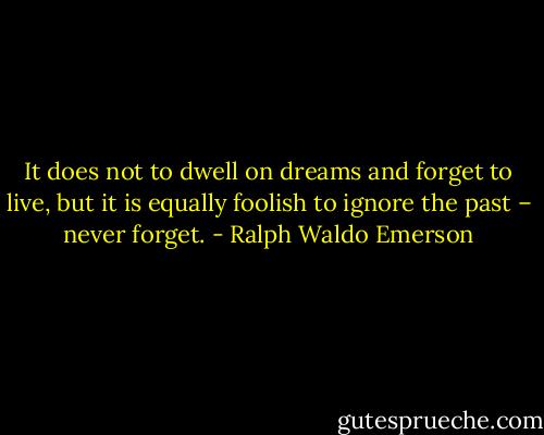 It does not to dwell on dreams and forget to live, but it is equally foolish to ignore the past – never forget. - Ralph Waldo Emerson