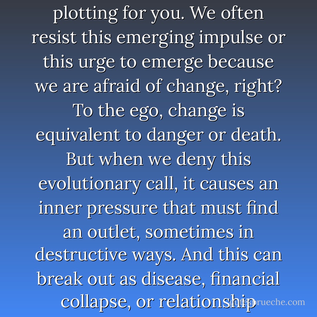 In order to benefit; however, you must believe that life is plotting for you. We often resist this emerging impulse or this urge to emerge because we are afraid of change, right? To the ego, change is equivalent to danger or death. But when we deny this evolutionary call, it causes an inner pressure that must find an outlet, sometimes in destructive ways. And this can break out as disease, financial collapse, or relationship meltdown. - Derek Rydall